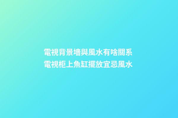 電視背景墻與風水有啥關系 電視柜上魚缸擺放宜忌風水